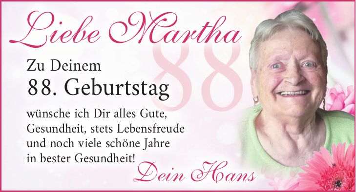 Liebe MarthaZu Deinem 88. Geburtstag wünsche ich Dir alles Gute, Gesundheit, stets Lebensfreude und noch viele schöne Jahre in bester Gesundheit!Dein Hans