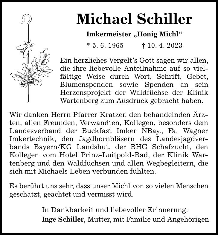 Michael Schiller Imkermeister Honig Michl * 5. 6. ***. 4. 2023 Ein herzliches Vergelts Gott sagen wir allen, die ihre liebevolle Anteilnahme auf so viel- fältige Weise durch Wort, Schrift, Gebet, Blumenspenden sowie Spenden an sein Herzensprojekt der Waldfüchse der Klinik Wartenberg zum Ausdruck gebracht haben. Wir danken Herrn Pfarrer Kratzer, den behandelnden Ärzten, allen Freunden, Verwandten, Kollegen, besonders dem Landesverband der Buckfast Imker NBay., Fa. Wagner Imkertechnik, den Jagdhornbläsern des Landesjagdverbands Bayern/KG Landshut, der BHG Schafzucht, den Kollegen vom Hotel Prinz-Luitpold-Bad, der Klinik Wartenberg und den Waldfüchsen und allen Wegbegleitern, die sich mit Michaels Leben verbunden fühlten. Es berührt uns sehr, dass unser Michl von so vielen Menschen geschätzt, geachtet und vermisst wird. In Dankbarkeit und liebevoller Erinnerung: Inge Schiller, Mutter, mit Familie und Angehörigen