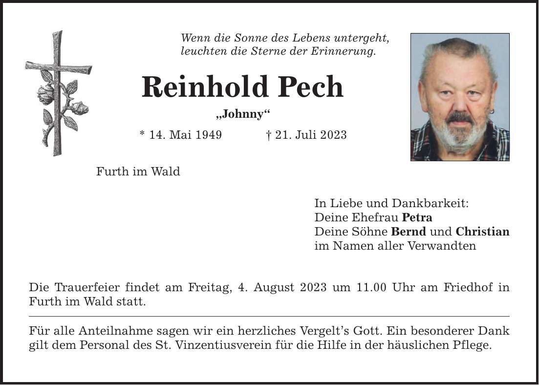 Wenn die Sonne des Lebens untergeht, leuchten die Sterne der Erinnerung. Reinhold Pech Johnny * 14. Mai ***. Juli 2023 Furth im Wald Die Trauerfeier findet am Freitag, 4. August 2023 um 11.00 Uhr am Friedhof in Furth im Wald statt. Für alle Anteilnahme sagen wir ein herzliches Vergelts Gott. Ein besonderer Dank gilt dem Personal des St. Vinzentiusverein für die Hilfe in der häuslichen Pflege. In Liebe und Dankbarkeit: Deine Ehefrau Petra Deine Söhne Bernd und Christian im Namen aller Verwandten