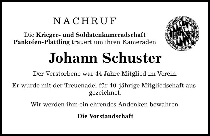 NACHRUFDie Krieger- und SoldatenkameradschaftPankofen-Plattling trauert um ihren KameradenJohann SchusterDer Verstorbene war 44 Jahre Mitglied im Verein.Er wurde mit der Treuenadel für 40-jährige Mitgliedschaft ausgezeichnet. Wir werden ihm ein ehrendes Andenken bewahren.Die Vorstandschaft