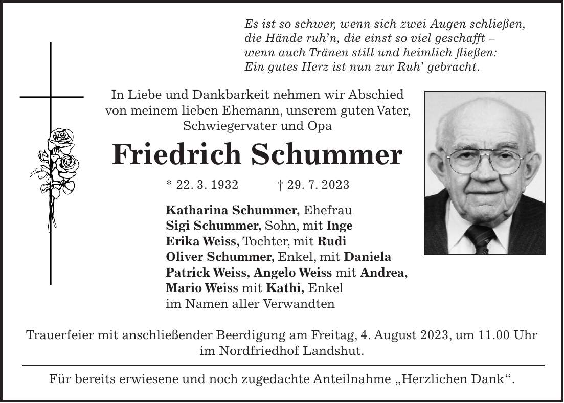 Es ist so schwer, wenn sich zwei Augen schließen, die Hände ruhn, die einst so viel geschafft - wenn auch Tränen still und heimlich fließen: Ein gutes Herz ist nun zur Ruh gebracht. In Liebe und Dankbarkeit nehmen wir Abschied von meinem lieben Ehemann, unserem guten Vater, Schwiegervater und Opa Friedrich Schummer * 22. 3. 1932 + 29. 7. 2023 Katharina Schummer, Ehefrau Sigi Schummer, Sohn, mit Inge Erika Weiss, Tochter, mit Rudi Oliver Schummer, Enkel, mit Daniela Patrick Weiss, Angelo Weiss mit Andrea, Mario Weiss mit Kathi, Enkel im Namen aller Verwandten Trauerfeier mit anschließender Beerdigung am Freitag, 4. August 2023, um 11.00 Uhr im Nordfriedhof Landshut. Für bereits erwiesene und noch zugedachte Anteilnahme 'Herzlichen Dank'.