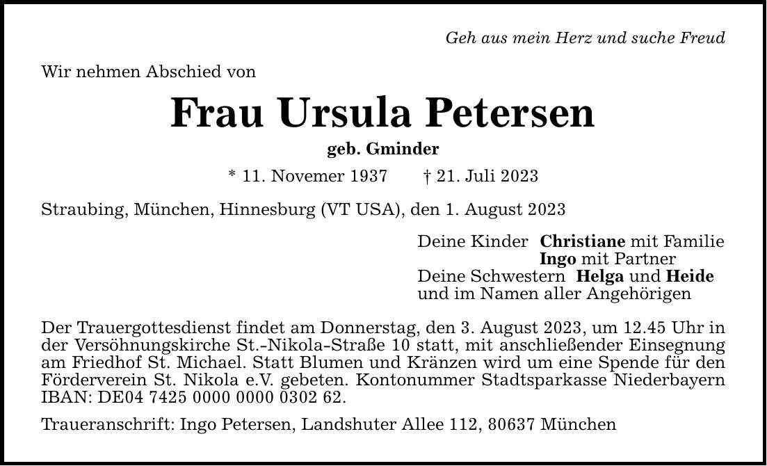 Geh aus mein Herz und suche Freud Wir nehmen Abschied von Frau Ursula Petersen geb. Gminder * 11. Novemer ***. Juli 2023 Straubing, München, Hinnesburg (VT USA), den 1. August 2023 Der Trauergottesdienst findet am Donnerstag, den 3. August 2023, um 12.45 Uhr in der Versöhnungskirche St.-Nikola-Straße 10 statt, mit anschließender Einsegnung am Friedhof St. Michael. Statt Blumen und Kränzen wird um eine Spende für den Förderverein St. Nikola e.V. gebeten. Kontonummer Stadtsparkasse Niederbayern IBAN: DE***. Traueranschrift: Ingo Petersen, Landshuter Allee 112, 80637 München Deine Kinder Christiane mit Familie Ingo mit Partner Deine Schwestern Helga und Heide und im Namen aller Angehörigen