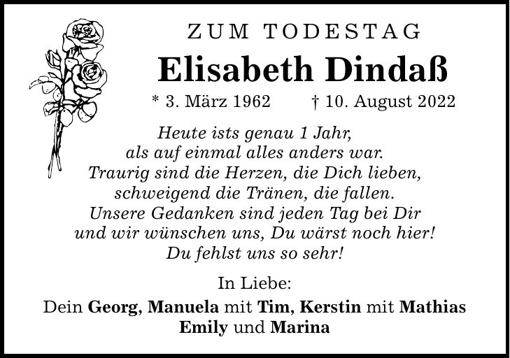 Zum Todestag Elisabeth Dindaß * 3. März ***. August 2022 Heute ists genau 1 Jahr, als auf einmal alles anders war. Traurig sind die Herzen, die Dich lieben, schweigend die Tränen, die fallen. Unsere Gedanken sind jeden Tag bei Dir und wir wünschen uns, Du wärst noch hier! Du fehlst uns so sehr! In Liebe: Dein Georg, Manuela mit Tim, Kerstin mit Mathias Emily und Marina