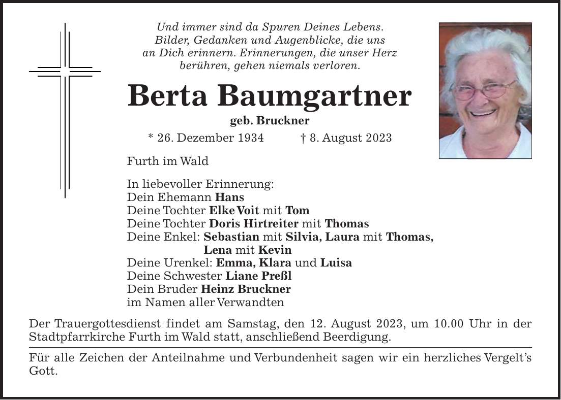 Und immer sind da Spuren Deines Lebens. Bilder, Gedanken und Augenblicke, die uns an Dich erinnern. Erinnerungen, die unser Herz berühren, gehen niemals verloren. Berta Baumgartner geb. Bruckner * 26. Dezember 1934 + 8. August 2023 Furth im Wald In liebevoller Erinnerung: Dein Ehemann Hans Deine Tochter Elke Voit mit Tom Deine Tochter Doris Hirtreiter mit Thomas Deine Enkel: Sebastian mit Silvia, Laura mit Thomas, Lena mit Kevin Deine Urenkel: Emma, Klara und Luisa Deine Schwester Liane Preßl Dein Bruder Heinz Bruckner im Namen aller Verwandten Der Trauergottesdienst findet am Samstag, den 12. August 2023, um 10.00 Uhr in der Stadtpfarrkirche Furth im Wald statt, anschließend Beerdigung. Für alle Zeichen der Anteilnahme und Verbundenheit sagen wir ein herzliches Vergelts Gott.