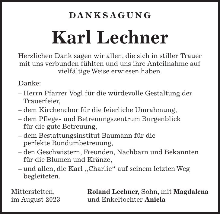 DANKSAGUNG Karl Lechner Herzlichen Dank sagen wir allen, die sich in stiller Trauer mit uns verbunden fühlten und uns ihre Anteilnahme auf vielfältige Weise erwiesen haben. Danke: - Herrn Pfarrer Vogl für die würdevolle Gestaltung der Trauerfeier, - dem Kirchenchor für die feierliche Umrahmung, - dem Pflege- und Betreuungszentrum Burgenblick für die gute Betreuung, - dem Bestattungsinstitut Baumann für die perfekte Rundumbetreuung, - den Geschwistern, Freunden, Nachbarn und Bekannten für die Blumen und Kränze, - und allen, die Karl 'Charlie' auf seinem letzten Weg begleiteten. Mitterstetten, Roland Lechner, Sohn, mit Magdalena im August 2023 und Enkeltochter Aniela