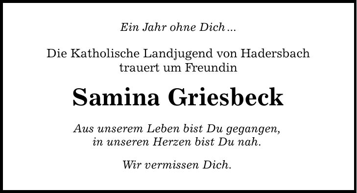 Ein Jahr ohne Dich... Die Katholische Landjugend von Hadersbach trauert um Freundin Samina Griesbeck Aus unserem Leben bist Du gegangen, in unseren Herzen bist Du nah. Wir vermissen Dich.