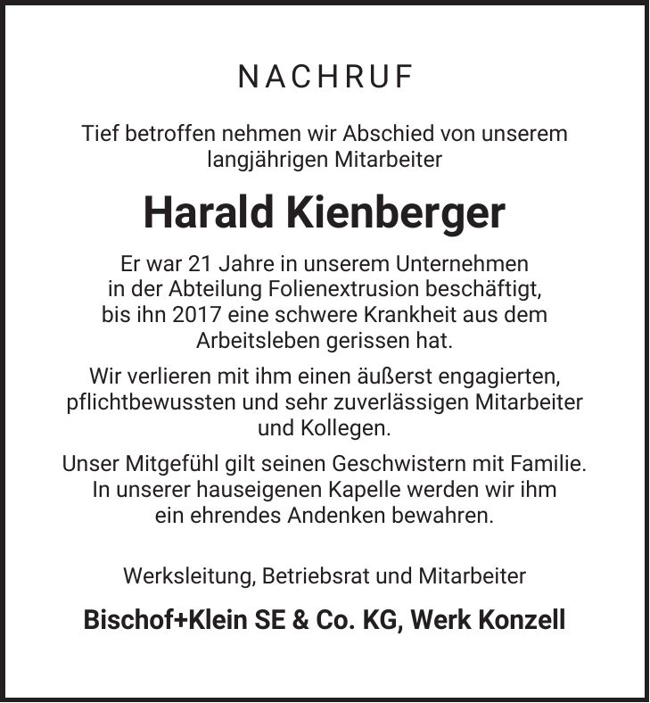 NACHRUF Tief betroffen nehmen wir Abschied von unserem langjährigen Mitarbeiter Harald Kienberger Er war 21 Jahre in unserem Unternehmen in der Abteilung Folienextrusion beschäftigt, bis ihn 2017 eine schwere Krankheit aus dem Arbeitsleben gerissen hat. Wir verlieren mit ihm einen äußerst engagierten, pflichtbewussten und sehr zuverlässigen Mitarbeiter und Kollegen. Unser Mitgefühl gilt seinen Geschwistern mit Familie. In unserer hauseigenen Kapelle werden wir ihm ein ehrendes Andenken bewahren. Werksleitung, Betriebsrat und Mitarbeiter Bischof+Klein SE & Co. KG, Werk Konzell