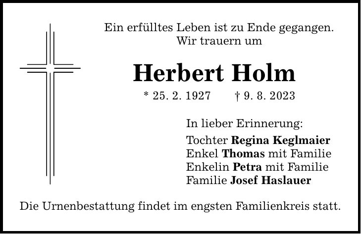 Ein erfülltes Leben ist zu Ende gegangen. Wir trauern um Herbert Holm * 25. 2. 1927 9. 8. 2023 Die Urnenbestattung findet im engsten Familienkreis statt. In lieber Erinnerung: Tochter Regina Keglmaier Enkel Thomas mit Familie Enkelin Petra mit Familie Familie Josef Haslauer