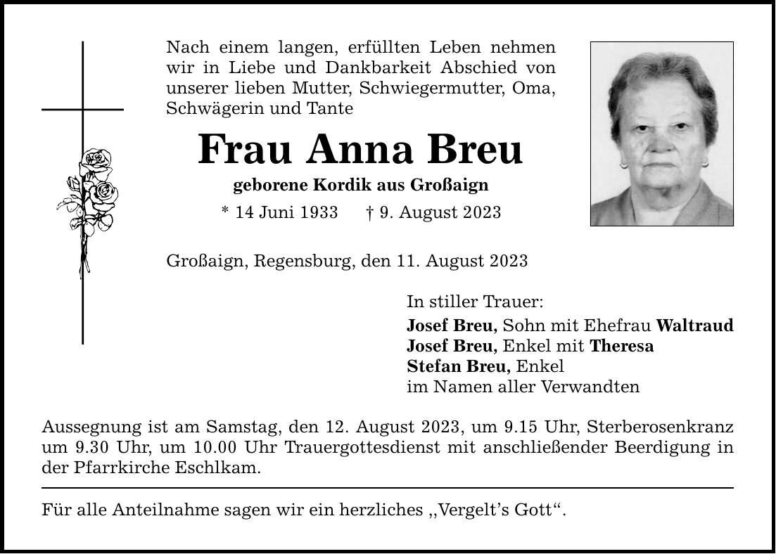 Nach einem langen, erfüllten Leben nehmen wir in Liebe und Dankbarkeit Abschied von unserer lieben Mutter, Schwiegermutter, Oma, Schwägerin und Tante Frau Anna Breu geborene Kordik aus Großaign * 14 Juni 1933  9. August 2023 Großaign, Regensburg, den 11. August 2023 Aussegnung ist am Samstag, den 12. August 2023, um 9.15 Uhr, Sterberosenkranz um 9.30 Uhr, um 10.00 Uhr Trauergottesdienst mit anschließender Beerdigung in der Pfarrkirche Eschlkam. Für alle Anteilnahme sagen wir ein herzliches ,,Vergelts Gott. In stiller Trauer: Josef Breu, Sohn mit Ehefrau Waltraud Josef Breu, Enkel mit Theresa Stefan Breu, Enkel im Namen aller Verwandten