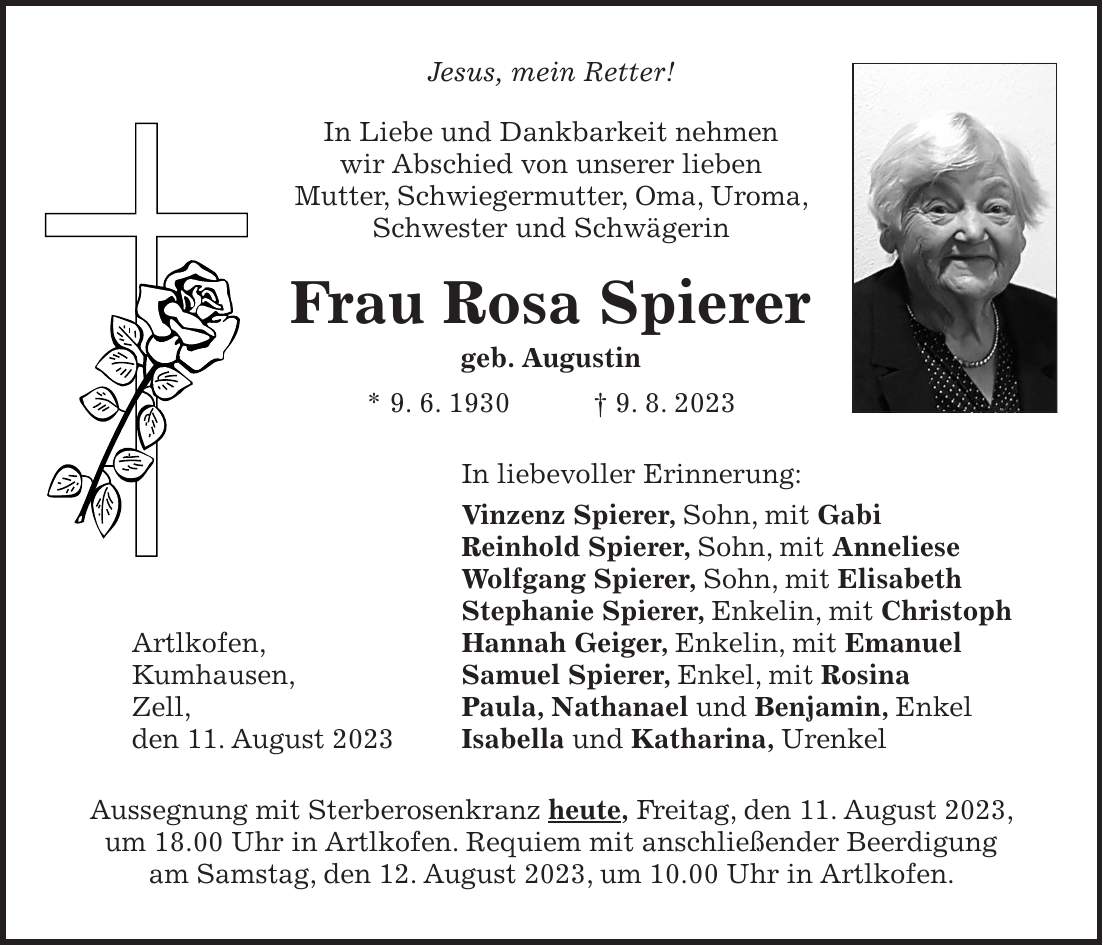 Jesus, mein Retter! In Liebe und Dankbarkeit nehmen wir Abschied von unserer lieben Mutter, Schwiegermutter, Oma, Uroma, Schwester und Schwägerin Frau Rosa Spierer geb. Augustin * 9. 6. 1930 + 9. 8. 2023 In liebevoller Erinnerung: Vinzenz Spierer, Sohn, mit Gabi Reinhold Spierer, Sohn, mit Anneliese Wolfgang Spierer, Sohn, mit Elisabeth Stephanie Spierer, Enkelin, mit Christoph Artlkofen, Hannah Geiger, Enkelin, mit Emanuel Kumhausen, Samuel Spierer, Enkel, mit Rosina Zell, Paula, Nathanael und Benjamin, Enkel den 11. August 2023 Isabella und Katharina, Urenkel Aussegnung mit Sterberosenkranz heute, Freitag, den 11. August 2023, um 18.00 Uhr in Artlkofen. Requiem mit anschließender Beerdigung am Samstag, den 12. August 2023, um 10.00 Uhr in Artlkofen.