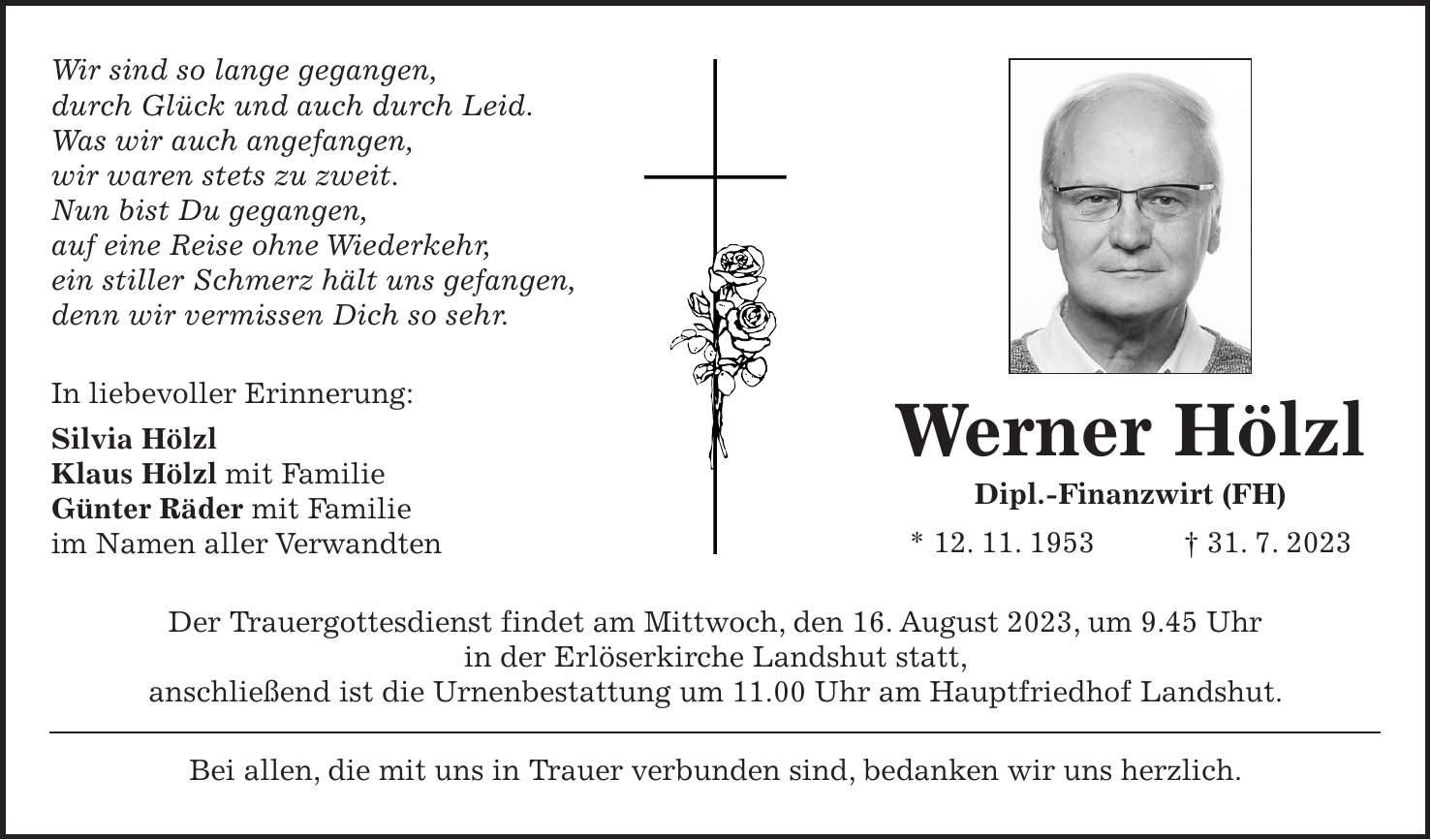 Wir sind so lange gegangen, durch Glück und auch durch Leid. Was wir auch angefangen, wir waren stets zu zweit. Nun bist Du gegangen, auf eine Reise ohne Wiederkehr, ein stiller Schmerz hält uns gefangen, denn wir vermissen Dich so sehr. In liebevoller Erinnerung: Silvia Hölzl Klaus Hölzl mit Familie Günter Räder mit Familie im Namen aller Verwandten Der Trauergottesdienst findet am Mittwoch, den 16. August 2023, um 9.45 Uhr in der Erlöserkirche Landshut statt, anschließend ist die Urnenbestattung um 11.00 Uhr am Hauptfriedhof Landshut. Bei allen, die mit uns in Trauer verbunden sind, bedanken wir uns herzlich.Werner Hölzl Dipl.-Finanzwirt (FH) * 12. 11. 1953 + 31. 7. 2023