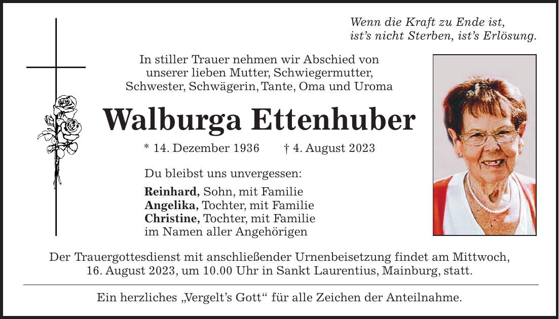 Wenn die Kraft zu Ende ist, ists nicht Sterben, ists Erlösung. In stiller Trauer nehmen wir Abschied von unserer lieben Mutter, Schwiegermutter, Schwester, Schwägerin, Tante, Oma und Uroma Walburga Ettenhuber * 14. Dezember 1936 + 4. August 2023 Du bleibst uns unvergessen: Reinhard, Sohn, mit Familie Angelika, Tochter, mit Familie Christine, Tochter, mit Familie im Namen aller Angehörigen Der Trauergottesdienst mit anschließender Urnenbeisetzung findet am Mittwoch, 16. August 2023, um 10.00 Uhr in Sankt Laurentius, Mainburg, statt. Ein herzliches 'Vergelts Gott' für alle Zeichen der Anteilnahme.