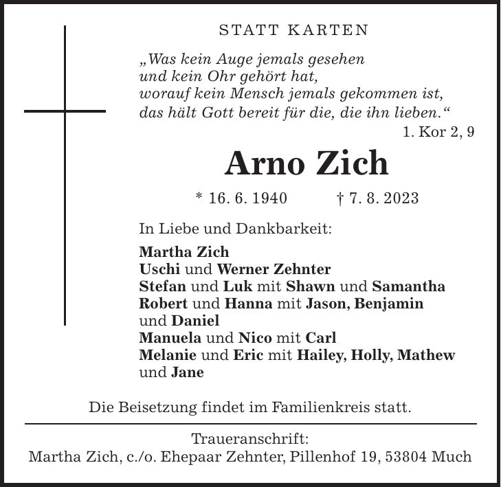 Statt Karten 'Was kein Auge jemals gesehen und kein Ohr gehört hat, worauf kein Mensch jemals gekommen ist, das hält Gott bereit für die, die ihn lieben.' 1. Kor 2, 9 Arno Zich * 16. 6. 1940 + 7. 8. 2023 In Liebe und Dankbarkeit: Martha Zich Uschi und Werner Zehnter Stefan und Luk mit Shawn und Samantha Robert und Hanna mit Jason, Benjamin und Daniel Manuela und Nico mit Carl Melanie und Eric mit Hailey, Holly, Mathew und Jane Die Beisetzung findet im Familienkreis statt. Traueranschrift: Martha Zich, c./o. Ehepaar Zehnter, Pillenhof 19, 53804 Much