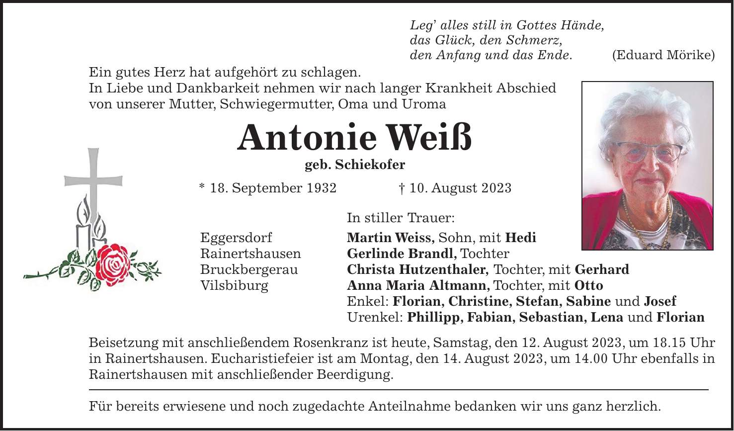 Leg alles still in Gottes Hände, das Glück, den Schmerz, den Anfang und das Ende. (Eduard Mörike) Ein gutes Herz hat aufgehört zu schlagen. In Liebe und Dankbarkeit nehmen wir nach langer Krankheit Abschied von unserer Mutter, Schwiegermutter, Oma und Uroma Antonie Weiß geb. Schiekofer * 18. September 1932 + 10. August 2023 In stiller Trauer: Eggersdorf Martin Weiss, Sohn, mit Hedi Rainertshausen Gerlinde Brandl, Tochter Bruckbergerau Christa Hutzenthaler, Tochter, mit Gerhard Vilsbiburg Anna Maria Altmann, Tochter, mit Otto Enkel: Florian, Christine, Stefan, Sabine und Josef Urenkel: Phillipp, Fabian, Sebastian, Lena und Florian Beisetzung mit anschließendem Rosenkranz ist heute, Samstag, den 12. August 2023, um 18.15 Uhr in Rainertshausen. Eucharistiefeier ist am Montag, den 14. August 2023, um 14.00 Uhr ebenfalls in Rainertshausen mit anschließender Beerdigung. Für bereits erwiesene und noch zugedachte Anteilnahme bedanken wir uns ganz herzlich.