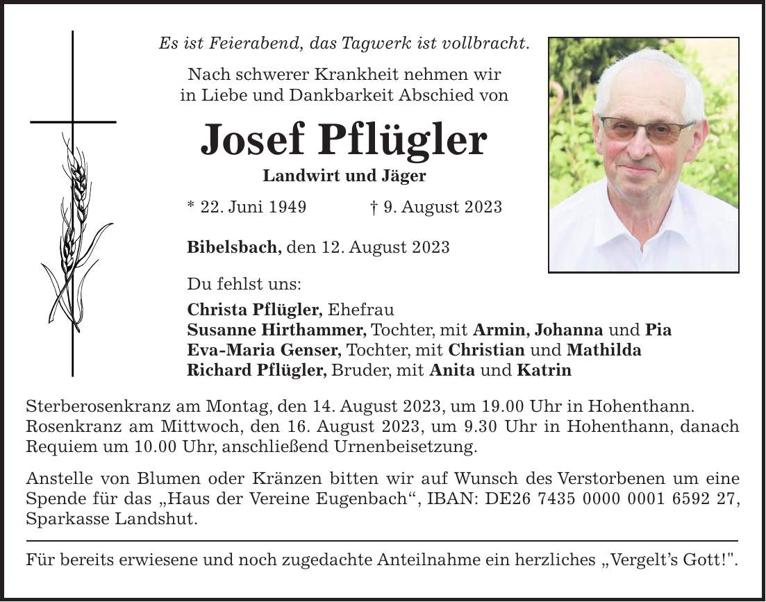 Es ist Feierabend, das Tagwerk ist vollbracht. Nach schwerer Krankheit nehmen wir in Liebe und Dankbarkeit Abschied von Josef Pflügler Landwirt und Jäger * 22. Juni 1949 + 9. August 2023 Bibelsbach, den 12. August 2023 Du fehlst uns: Christa Pflügler, Ehefrau Susanne Hirthammer, Tochter, mit Armin, Johanna und Pia Eva-Maria Genser, Tochter, mit Christian und Mathilda Richard Pflügler, Bruder, mit Anita und Katrin Sterberosenkranz am Montag, den 14. August 2023, um 19.00 Uhr in Hohenthann. Rosenkranz am Mittwoch, den 16. August 2023, um 9.30 Uhr in Hohenthann, danach Requiem um 10.00 Uhr, anschließend Urnenbeisetzung. Anstelle von Blumen oder Kränzen bitten wir auf Wunsch des Verstorbenen um eine Spende für das 'Haus der Vereine Eugenbach', IBAN: DE***, Sparkasse Landshut. Für bereits erwiesene und noch zugedachte Anteilnahme ein herzliches 'Vergelts Gott!'.