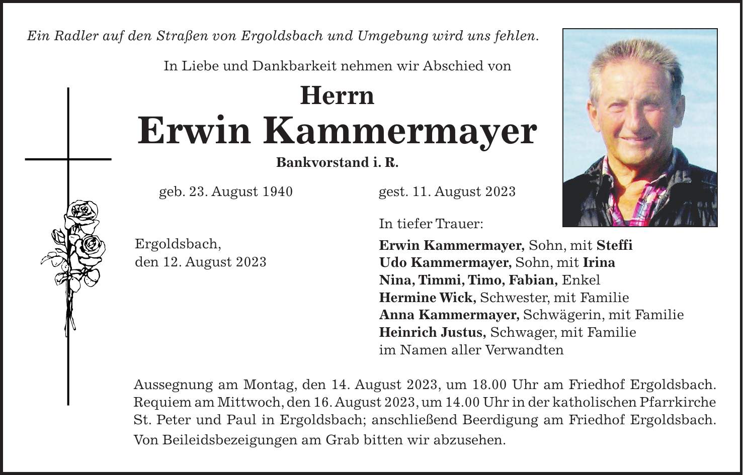 Ein Radler auf den Straßen von Ergoldsbach und Umgebung wird uns fehlen. In Liebe und Dankbarkeit nehmen wir Abschied von Herrn Erwin Kammermayer Bankvorstand i. R. geb. 23. August 1940 gest. 11. August 2023 In tiefer Trauer: Erwin Kammermayer, Sohn, mit Steffi Udo Kammermayer, Sohn, mit Irina Nina, Timmi, Timo, Fabian, Enkel Hermine Wick, Schwester, mit Familie Anna Kammermayer, Schwägerin, mit Familie Heinrich Justus, Schwager, mit Familie im Namen aller Verwandten Aussegnung am Montag, den 14. August 2023, um 18.00 Uhr am Friedhof Ergoldsbach. Requiem am Mittwoch, den 16. August 2023, um 14.00 Uhr in der katholischen Pfarrkirche St. Peter und Paul in Ergoldsbach; anschließend Beerdigung am Friedhof Ergoldsbach. Von Beileidsbezeigungen am Grab bitten wir abzusehen.Ergoldsbach, den 12. August 2023