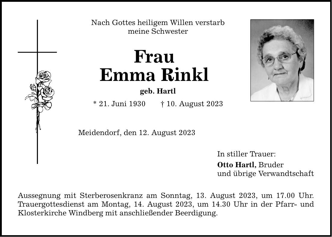 Nach Gottes heiligem Willen verstarb meine Schwester Frau Emma Rinkl geb. Hartl * 21. Juni ***. August 2023 Meidendorf, den 12. August 2023 Aussegnung mit Sterberosenkranz am Sonntag, 13. August 2023, um 17.00 Uhr. Trauergottesdienst am Montag, 14. August 2023, um 14.30 Uhr in der Pfarr- und Klosterkirche Windberg mit anschließender Beerdigung. In stiller Trauer: Otto Hartl, Bruder und übrige Verwandtschaft