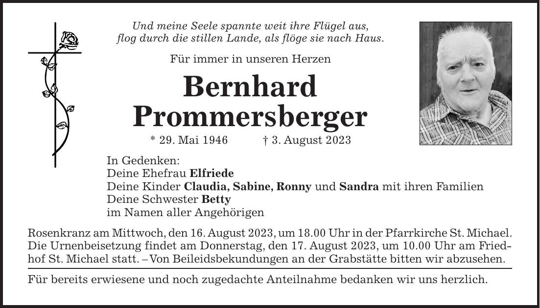 Und meine Seele spannte weit ihre Flügel aus, flog durch die stillen Lande, als flöge sie nach Haus. Für immer in unseren Herzen Bernhard Prommersberger * 29. Mai 1946 + 3. August 2023 In Gedenken: Deine Ehefrau Elfriede Deine Kinder Claudia, Sabine, Ronny und Sandra mit ihren Familien Deine Schwester Betty im Namen aller Angehörigen Rosenkranz am Mittwoch, den 16. August 2023, um 18.00 Uhr in der Pfarrkirche St. Michael. Die Urnenbeisetzung findet am Donnerstag, den 17. August 2023, um 10.00 Uhr am Friedhof St. Michael statt. - Von Beileidsbekundungen an der Grabstätte bitten wir abzusehen. Für bereits erwiesene und noch zugedachte Anteilnahme bedanken wir uns herzlich.