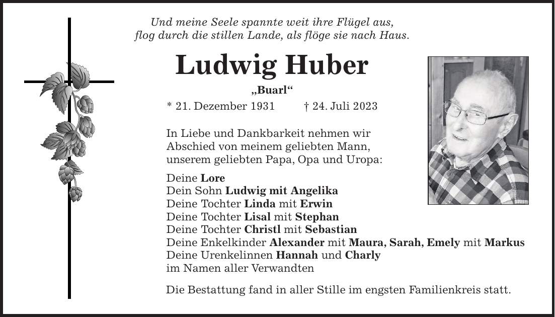 In Liebe und Dankbarkeit nehmen wir Abschied von meinem geliebten Mann, unserem geliebten Papa, Opa und Uropa: Deine Lore Dein Sohn Ludwig mit Angelika Deine Tochter Linda mit Erwin Deine Tochter Lisal mit Stephan Deine Tochter Christl mit Sebastian Deine Enkelkinder Alexander mit Maura, Sarah, Emely mit Markus Deine Urenkelinnen Hannah und Charly im Namen aller VerwandtenUnd meine Seele spannte weit ihre Flügel aus, flog durch die stillen Lande, als flöge sie nach Haus.Ludwig Huber 'Buarl' * 21. Dezember 1931 + 24. Juli 2023Die Bestattung fand in aller Stille im engsten Familienkreis statt.