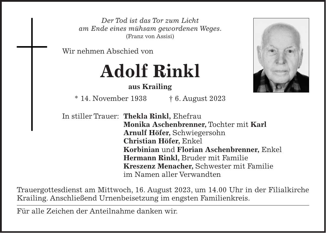 Der Tod ist das Tor zum Licht am Ende eines mühsam gewordenen Weges. (Franz von Assisi) Wir nehmen Abschied von Adolf Rinkl aus Krailing * 14. November 1938 + 6. August 2023 In stiller Trauer: Thekla Rinkl, Ehefrau Monika Aschenbrenner, Tochter mit Karl Arnulf Höfer, Schwiegersohn Christian Höfer, Enkel Korbinian und Florian Aschenbrenner, Enkel Hermann Rinkl, Bruder mit Familie Kreszenz Menacher, Schwester mit Familie im Namen aller Verwandten Trauergottesdienst am Mittwoch, 16. August 2023, um 14.00 Uhr in der Filialkirche Krailing. Anschließend Urnenbeisetzung im engsten Familienkreis. Für alle Zeichen der Anteilnahme danken wir.