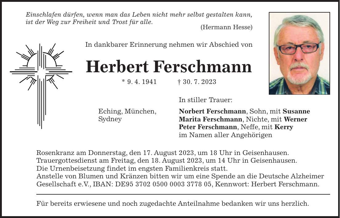 Einschlafen dürfen, wenn man das Leben nicht mehr selbst gestalten kann, ist der Weg zur Freiheit und Trost für alle. (Hermann Hesse)In stiller Trauer: Norbert Ferschmann, Sohn, mit Susanne Marita Ferschmann, Nichte, mit Werner Peter Ferschmann, Neffe, mit Kerry im Namen aller AngehörigenIn dankbarer Erinnerung nehmen wir Abschied vonHerbert Ferschmann * 9. 4. 1941 + 30. 7. 2023Eching, München, SydneyRosenkranz am Donnerstag, den 17. August 2023, um 18 Uhr in Geisenhausen. Trauergottesdienst am Freitag, den 18. August 2023, um 14 Uhr in Geisenhausen. Die Urnenbeisetzung findet im engsten Familienkreis statt. Anstelle von Blumen und Kränzen bitten wir um eine Spende an die Deutsche Alzheimer Gesellschaft e.V., IBAN: DE***, Kennwort: Herbert Ferschmann.Für bereits erwiesene und noch zugedachte Anteilnahme bedanken wir uns herzlich.