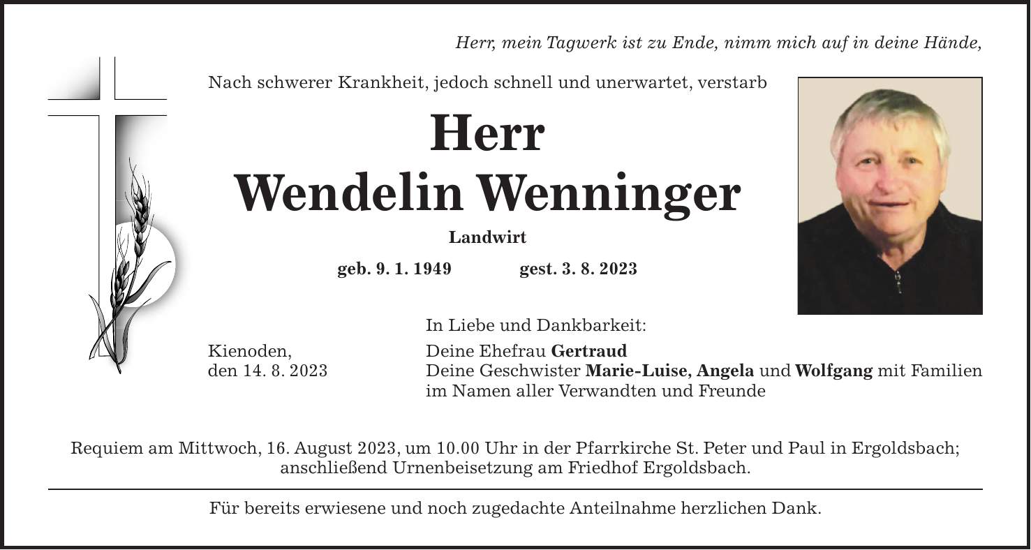 Herr, mein Tagwerk ist zu Ende, nimm mich auf in deine Hände, Nach schwerer Krankheit, jedoch schnell und unerwartet, verstarb Herr Wendelin Wenninger Landwirt geb. 9. 1. 1949 gest. 3. 8. 2023 In Liebe und Dankbarkeit: Kienoden, Deine Ehefrau Gertraud den 14. 8. 2023 Deine Geschwister Marie-Luise, Angela und Wolfgang mit Familien im Namen aller Verwandten und Freunde Requiem am Mittwoch, 16. August 2023, um 10.00 Uhr in der Pfarrkirche St. Peter und Paul in Ergoldsbach; anschließend Urnenbeisetzung am Friedhof Ergoldsbach. Für bereits erwiesene und noch zugedachte Anteilnahme herzlichen Dank.