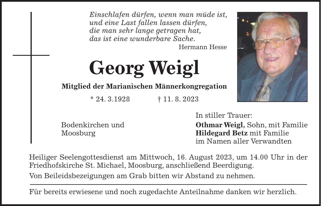 Einschlafen dürfen, wenn man müde ist, und eine Last fallen lassen dürfen, die man sehr lange getragen hat, das ist eine wunderbare Sache. Hermann Hesse Georg Weigl Mitglied der Marianischen Männerkongregation * 24. 3.1928 + 11. 8. 2023 In stiller Trauer: Bodenkirchen und Othmar Weigl, Sohn, mit Familie Moosburg Hildegard Betz mit Familie im Namen aller Verwandten Heiliger Seelengottesdienst am Mittwoch, 16. August 2023, um 14.00 Uhr in der Friedhofskirche St. Michael, Moosburg, anschließend Beerdigung. Von Beileidsbezeigungen am Grab bitten wir Abstand zu nehmen. Für bereits erwiesene und noch zugedachte Anteilnahme danken wir herzlich.