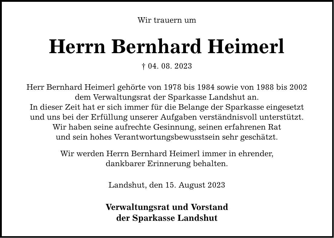 Wir trauern um Herrn Bernhard Heimerl  04. 08. 2023 Herr Bernhard Heimerl gehörte von 1978 bis 1984 sowie von 1988 bis 2002 dem Verwaltungsrat der Sparkasse Landshut an. In dieser Zeit hat er sich immer für die Belange der Sparkasse eingesetzt und uns bei der Erfüllung unserer Aufgaben verständnisvoll unterstützt. Wir haben seine aufrechte Gesinnung, seinen erfahrenen Rat und sein hohes Verantwortungsbewusstsein sehr geschätzt. Wir werden Herrn Bernhard Heimerl immer in ehrender, dankbarer Erinnerung behalten. Landshut, den 15. August 2023 Verwaltungsrat und Vorstand der Sparkasse Landshut