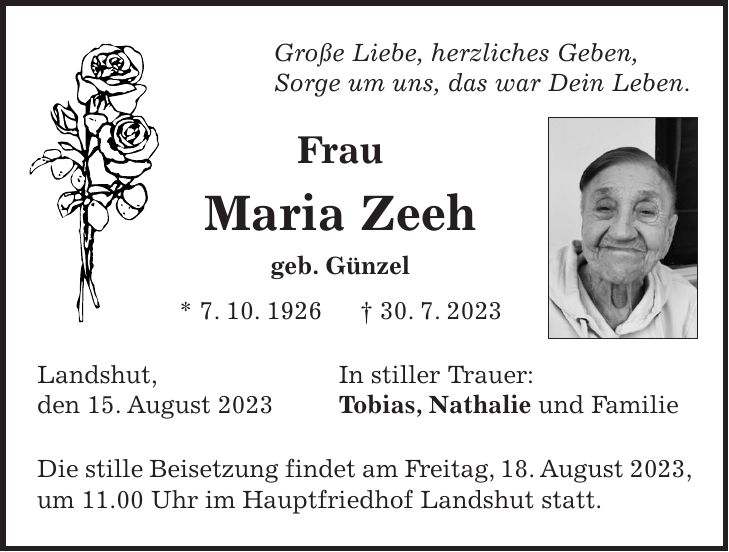 Große Liebe, herzliches Geben, Sorge um uns, das war Dein Leben. Frau Maria Zeeh geb. Günzel * 7. 10. 1926 + 30. 7. 2023 Landshut, In stiller Trauer: den 15. August 2023 Tobias, Nathalie und Familie Die stille Beisetzung findet am Freitag, 18. August 2023, um 11.00 Uhr im Hauptfriedhof Landshut statt.