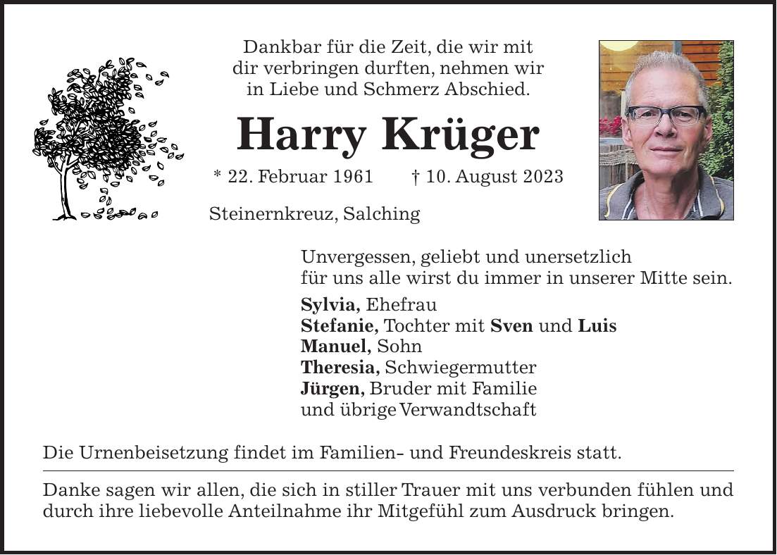 Dankbar für die Zeit, die wir mit dir verbringen durften, nehmen wir in Liebe und Schmerz Abschied. Harry Krüger * 22. Februar 1961 + 10. August 2023 Steinernkreuz, Salching Unvergessen, geliebt und unersetzlich für uns alle wirst du immer in unserer Mitte sein. Sylvia, Ehefrau Stefanie, Tochter mit Sven und Luis Manuel, Sohn Theresia, Schwiegermutter Jürgen, Bruder mit Familie und übrige Verwandtschaft Die Urnenbeisetzung findet im Familien- und Freundeskreis statt. Danke sagen wir allen, die sich in stiller Trauer mit uns verbunden fühlen und durch ihre liebevolle Anteilnahme ihr Mitgefühl zum Ausdruck bringen.