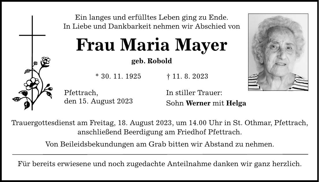 Ein langes und erfülltes Leben ging zu Ende. In Liebe und Dankbarkeit nehmen wir Abschied von Frau Maria Mayer geb. Robold * 30. 11. ***. 8. 2023 Pfettrach, den 15. August 2023 Trauergottesdienst am Freitag, 18. August 2023, um 14.00 Uhr in St. Othmar, Pfettrach, anschließend Beerdigung am Friedhof Pfettrach. Von Beileidsbekundungen am Grab bitten wir Abstand zu nehmen. Für bereits erwiesene und noch zugedachte Anteilnahme danken wir ganz herzlich. In stiller Trauer: Sohn Werner mit Helga