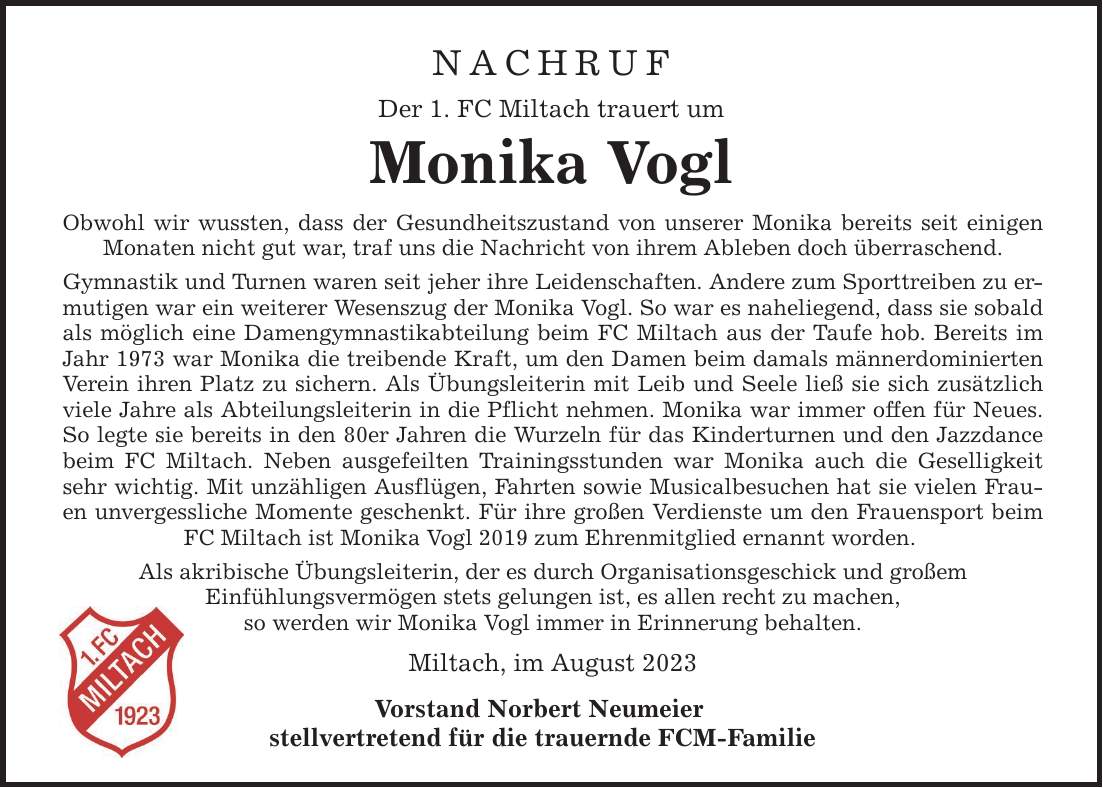 NACHRUF Der 1. FC Miltach trauert um Monika Vogl Obwohl wir wussten, dass der Gesundheitszustand von unserer Monika bereits seit einigen Monaten nicht gut war, traf uns die Nachricht von ihrem Ableben doch überraschend. Gymnastik und Turnen waren seit jeher ihre Leidenschaften. Andere zum Sporttreiben zu ermutigen war ein weiterer Wesenszug der Monika Vogl. So war es naheliegend, dass sie sobald als möglich eine Damengymnastikabteilung beim FC Miltach aus der Taufe hob. Bereits im Jahr 1973 war Monika die treibende Kraft, um den Damen beim damals männerdominierten Verein ihren Platz zu sichern. Als Übungsleiterin mit Leib und Seele ließ sie sich zusätzlich viele Jahre als Abteilungsleiterin in die Pflicht nehmen. Monika war immer offen für Neues. So legte sie bereits in den 80er Jahren die Wurzeln für das Kinderturnen und den Jazzdance beim FC Miltach. Neben ausgefeilten Trainingsstunden war Monika auch die Geselligkeit sehr wichtig. Mit unzähligen Ausflügen, Fahrten sowie Musicalbesuchen hat sie vielen Frauen unvergessliche Momente geschenkt. Für ihre großen Verdienste um den Frauensport beim FC Miltach ist Monika Vogl 2019 zum Ehrenmitglied ernannt worden. Als akribische Übungsleiterin, der es durch Organisationsgeschick und großem Einfühlungsvermögen stets gelungen ist, es allen recht zu machen, so werden wir Monika Vogl immer in Erinnerung behalten. Miltach, im August 2023 Vorstand Norbert Neumeier stellvertretend für die trauernde FCM-Familie