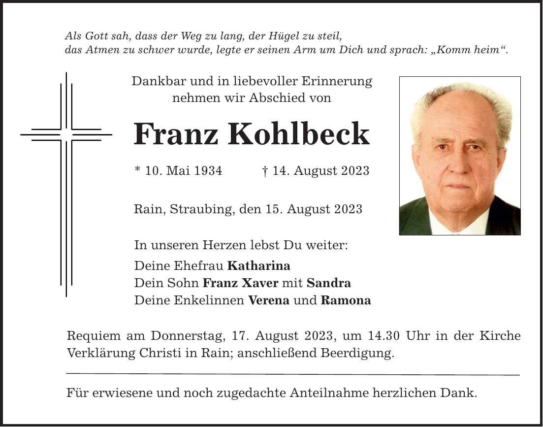 Als Gott sah, dass der Weg zu lang, der Hügel zu steil, das Atmen zu schwer wurde, legte er seinen Arm um Dich und sprach: Komm heim. Dankbar und in liebevoller Erinnerung nehmen wir Abschied von Franz Kohlbeck * 10. Mai ***. August 2023 Rain, Straubing, den 15. August 2023 In unseren Herzen lebst Du weiter: Deine Ehefrau Katharina Dein Sohn Franz Xaver mit Sandra Deine Enkelinnen Verena und Ramona Requiem am Donnerstag, 17. August 2023, um 14.30 Uhr in der Kirche Verklärung Christi in Rain; anschließend Beerdigung. Für erwiesene und noch zugedachte Anteilnahme herzlichen Dank.