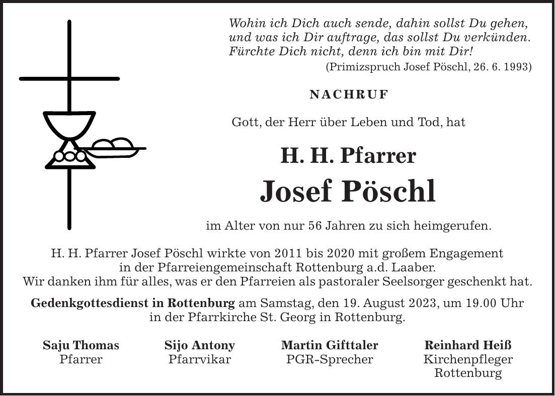 Wohin ich Dich auch sende, dahin sollst Du gehen, und was ich Dir auftrage, das sollst Du verkünden. Fürchte Dich nicht, denn ich bin mit Dir! (Primizspruch Josef Pöschl, 26. 6. 1993) NACHRUF Gott, der Herr über Leben und Tod, hat H. H. Pfarrer Josef Pöschl im Alter von nur 56 Jahren zu sich heimgerufen. H. H. Pfarrer Josef Pöschl wirkte von 2011 bis 2020 mit großem Engagement in der Pfarreiengemeinschaft Rottenburg a.d. Laaber. Wir danken ihm für alles, was er den Pfarreien als pastoraler Seelsorger geschenkt hat. Gedenkgottesdienst in Rottenburg am Samstag, den 19. August 2023, um 19.00 Uhr in der Pfarrkirche St. Georg in Rottenburg. Saju Thomas Sijo Antony Martin Gifttaler Reinhard Heiß Pfarrer Pfarrvikar PGR-Sprecher Kirchenpfleger Rottenburg