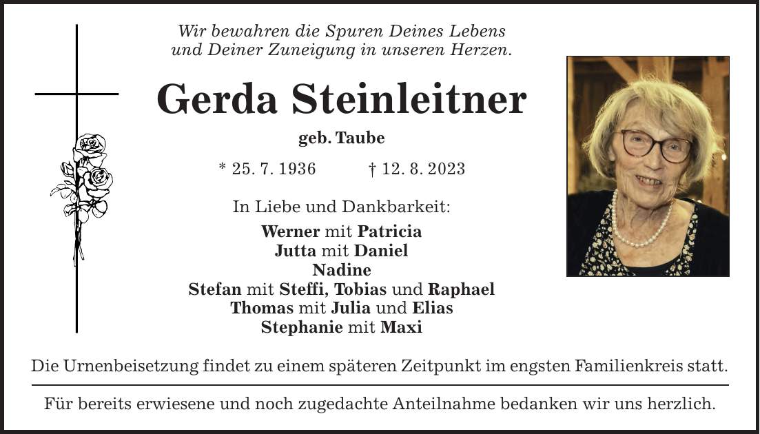 Wir bewahren die Spuren Deines Lebens und Deiner Zuneigung in unseren Herzen. Gerda Steinleitner geb. Taube * 25. 7. 1936 + 12. 8. 2023 In Liebe und Dankbarkeit: Werner mit Patricia Jutta mit Daniel Nadine Stefan mit Steffi, Tobias und Raphael Thomas mit Julia und Elias Stephanie mit Maxi Die Urnenbeisetzung findet zu einem späteren Zeitpunkt im engsten Familienkreis statt. Für bereits erwiesene und noch zugedachte Anteilnahme bedanken wir uns herzlich.