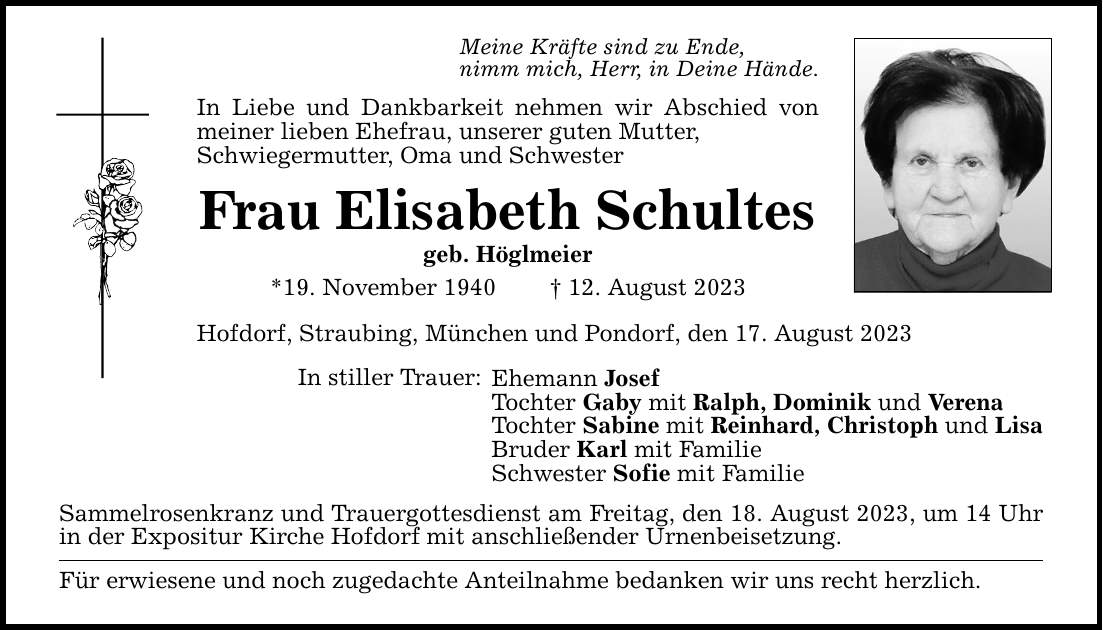 Meine Kräfte sind zu Ende, nimm mich, Herr, in Deine Hände. In Liebe und Dankbarkeit nehmen wir Abschied von meiner lieben Ehefrau, unserer guten Mutter, Schwiegermutter, Oma und Schwester Frau Elisabeth Schultes geb. Höglmeier *19. November ***. August 2023 Hofdorf, Straubing, München und Pondorf, den 17. August 2023 In stiller Trauer: Ehemann Josef Tochter Gaby mit Ralph, Dominik und Verena Tochter Sabine mit Reinhard, Christoph und Lisa Bruder Karl mit Familie Schwester Sofie mit Familie Sammelrosenkranz und Trauergottesdienst am Freitag, den 18. August 2023, um 14 Uhr in der Expositur Kirche Hofdorf mit anschließender Urnenbeisetzung. Für erwiesene und noch zugedachte Anteilnahme bedanken wir uns recht herzlich.