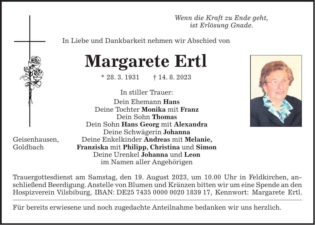 Wenn die Kraft zu Ende geht, ist Erlösung Gnade. In Liebe und Dankbarkeit nehmen wir Abschied von Margarete Ertl * 28. 3. 1931 + 14. 8. 2023 In stiller Trauer: Dein Ehemann Hans Deine Tochter Monika mit Franz Dein Sohn Thomas Dein Sohn Hans Georg mit Alexandra Deine Schwägerin Johanna Geisenhausen, Deine Enkelkinder Andreas mit Melanie, Goldbach Franziska mit Philipp, Christina und Simon Deine Urenkel Johanna und Leon im Namen aller Angehörigen Trauergottesdienst am Samstag, den 19. August 2023, um 10.00 Uhr in Feldkirchen, anschließend Beerdigung. Anstelle von Blumen und Kränzen bitten wir um eine Spende an den Hospizverein Vilsbiburg, IBAN: DE***, Kennwort: Margarete Ertl. Für bereits erwiesene und noch zugedachte Anteilnahme bedanken wir uns herzlich.