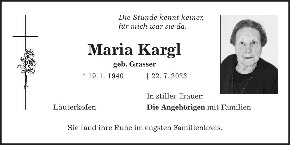 Die Stunde kennt keiner, für mich war sie da. Maria Kargl geb. Grasser * 19. 1. 1940 + 22. 7. 2023 In stiller Trauer: Läuterkofen Die Angehörigen mit Familien Sie fand ihre Ruhe im engsten Familienkreis.