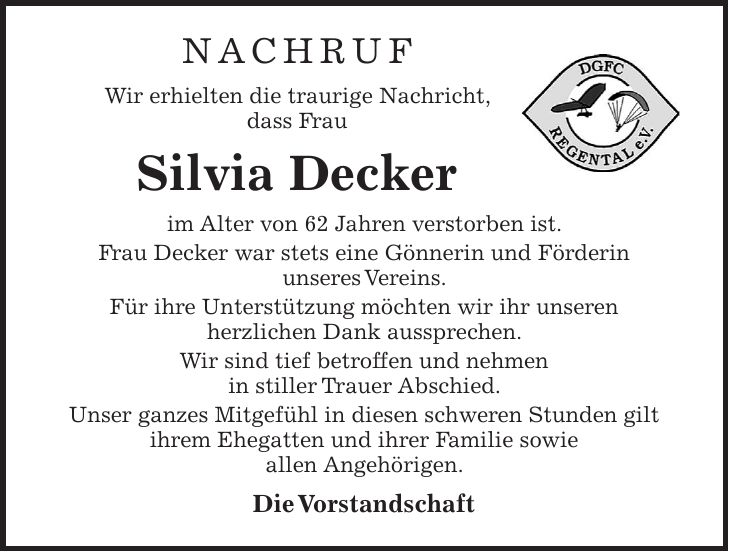 NACHRUF Wir erhielten die traurige Nachricht, dass Frau Silvia Decker im Alter von 62 Jahren verstorben ist. Frau Decker war stets eine Gönnerin und Förderin unseres Vereins. Für ihre Unterstützung möchten wir ihr unseren herzlichen Dank aussprechen. Wir sind tief betroffen und nehmen in stiller Trauer Abschied. Unser ganzes Mitgefühl in diesen schweren Stunden gilt ihrem Ehegatten und ihrer Familie sowie allen Angehörigen. Die Vorstandschaft