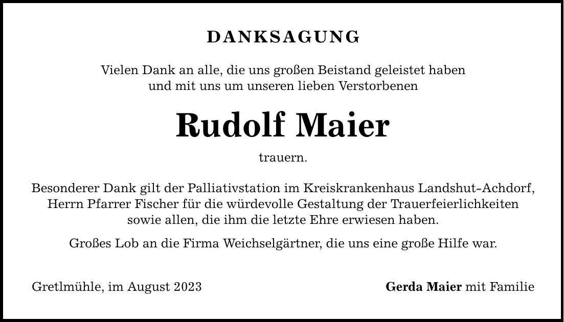 Danksagung Vielen Dank an alle, die uns großen Beistand geleistet haben und mit uns um unseren lieben Verstorbenen Rudolf Maier trauern. Besonderer Dank gilt der Palliativstation im Kreiskrankenhaus Landshut-Achdorf, Herrn Pfarrer Fischer für die würdevolle Gestaltung der Trauerfeierlichkeiten sowie allen, die ihm die letzte Ehre erwiesen haben. Großes Lob an die Firma Weichselgärtner, die uns eine große Hilfe war. Gretlmühle, im August 2023 Gerda Maier mit Familie