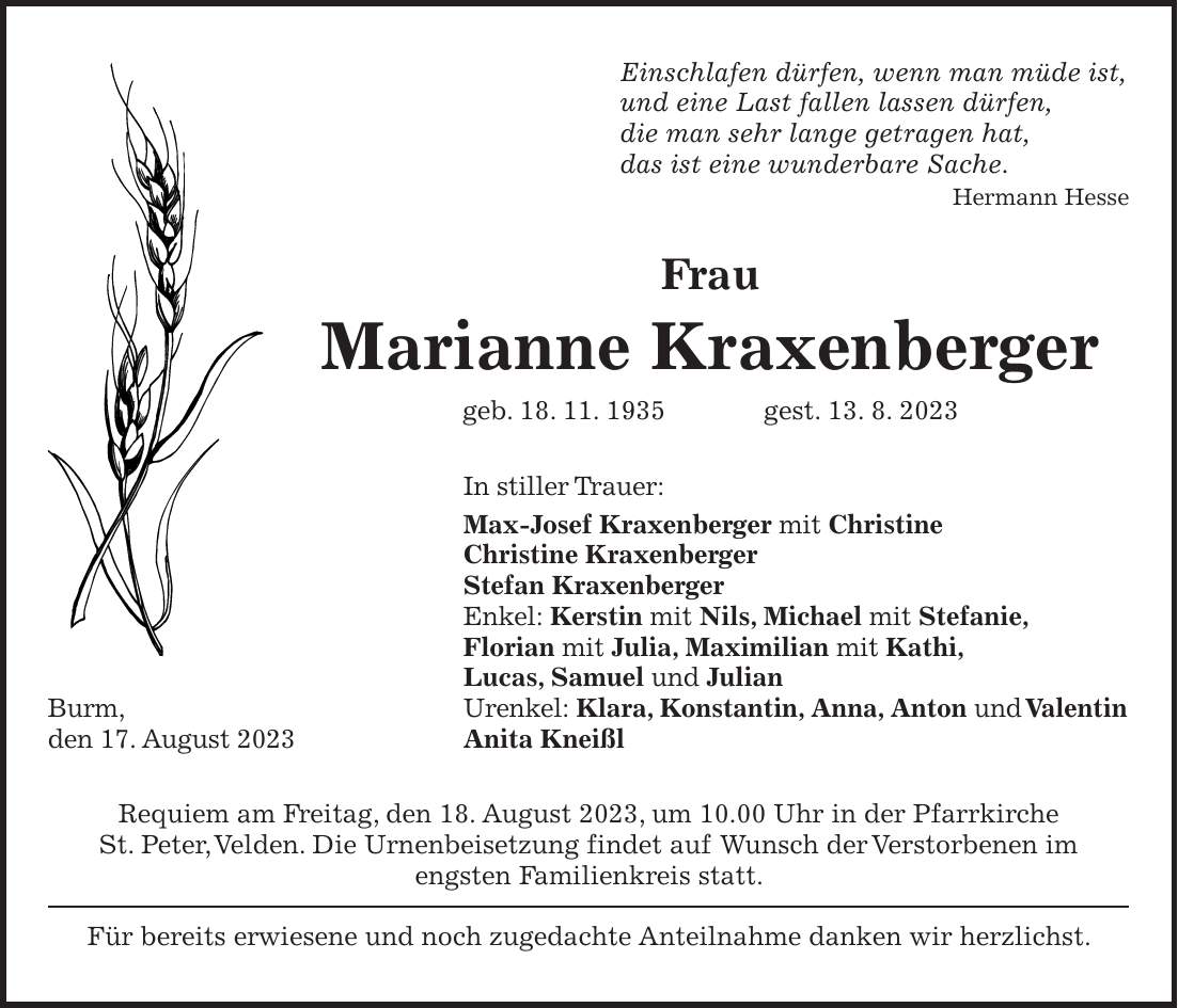 Einschlafen dürfen, wenn man müde ist, und eine Last fallen lassen dürfen, die man sehr lange getragen hat, das ist eine wunderbare Sache. Hermann Hesse Frau Marianne Kraxenberger geb. 18. 11. 1935 gest. 13. 8. 2023 In stiller Trauer: Max-Josef Kraxenberger mit Christine Christine Kraxenberger Stefan Kraxenberger Enkel: Kerstin mit Nils, Michael mit Stefanie, Florian mit Julia, Maximilian mit Kathi, Lucas, Samuel und Julian Burm, Urenkel: Klara, Konstantin, Anna, Anton und Valentin den 17. August 2023 Anita Kneißl Requiem am Freitag, den 18. August 2023, um 10.00 Uhr in der Pfarrkirche St. Peter, Velden. Die Urnenbeisetzung findet auf Wunsch der Verstorbenen im engsten Familienkreis statt. Für bereits erwiesene und noch zugedachte Anteilnahme danken wir herzlichst.