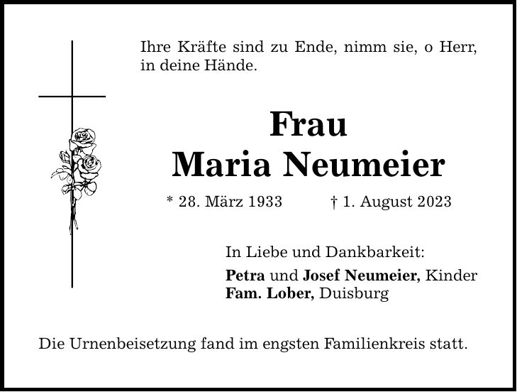 Ihre Kräfte sind zu Ende, nimm sie, o Herr, in deine Hände. Frau Maria Neumeier * 28. März 1933 1. August 2023 In Liebe und Dankbarkeit: Petra und Josef Neumeier, Kinder Fam. Lober, Duisburg Die Urnenbeisetzung fand im engsten Familienkreis statt.