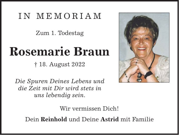 In Memoriam Zum 1. Todestag Rosemarie Braun  18. August 2022 Die Spuren Deines Lebens und die Zeit mit Dir wird stets in uns lebendig sein. Wir vermissen Dich! Dein Reinhold und Deine Astrid mit Familie