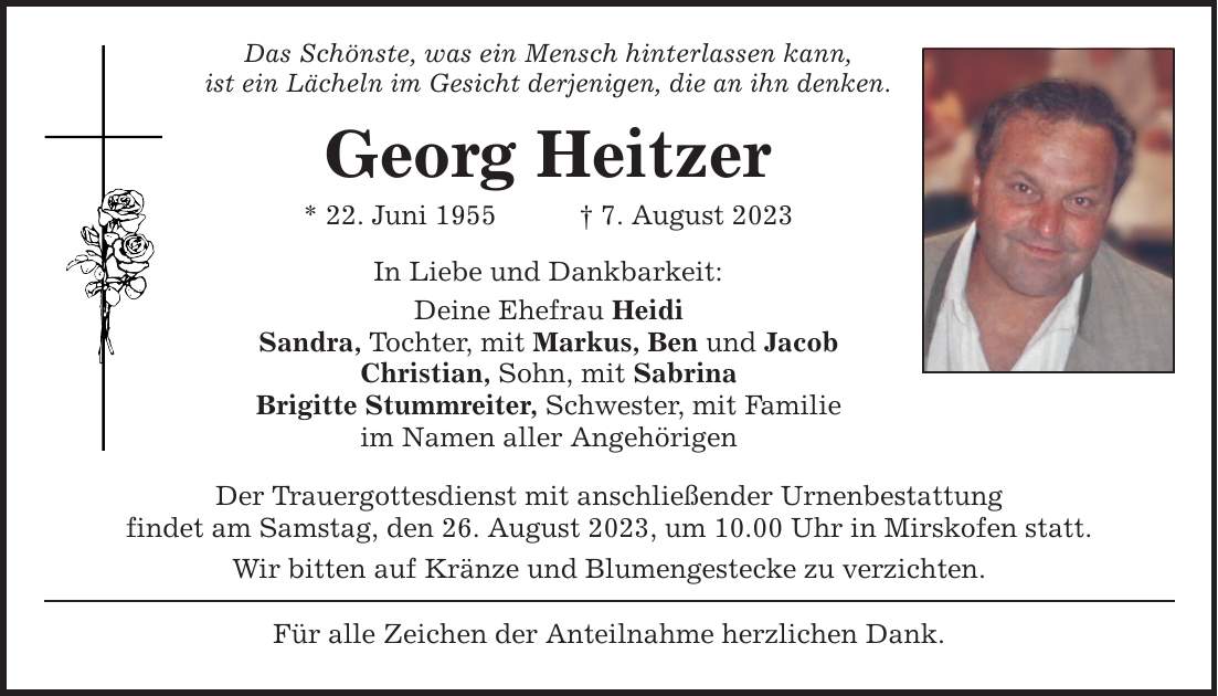 Das Schönste, was ein Mensch hinterlassen kann, ist ein Lächeln im Gesicht derjenigen, die an ihn denken. Georg Heitzer * 22. Juni 1955 7. August 2023 In Liebe und Dankbarkeit: Deine Ehefrau Heidi Sandra, Tochter, mit Markus, Ben und Jacob Christian, Sohn, mit Sabrina Brigitte Stummreiter, Schwester, mit Familie im Namen aller Angehörigen Der Trauergottesdienst mit anschließender Urnenbestattung findet am Samstag, den 26. August 2023, um 10.00 Uhr in Mirskofen statt. Wir bitten auf Kränze und Blumengestecke zu verzichten. Für alle Zeichen der Anteilnahme herzlichen Dank.