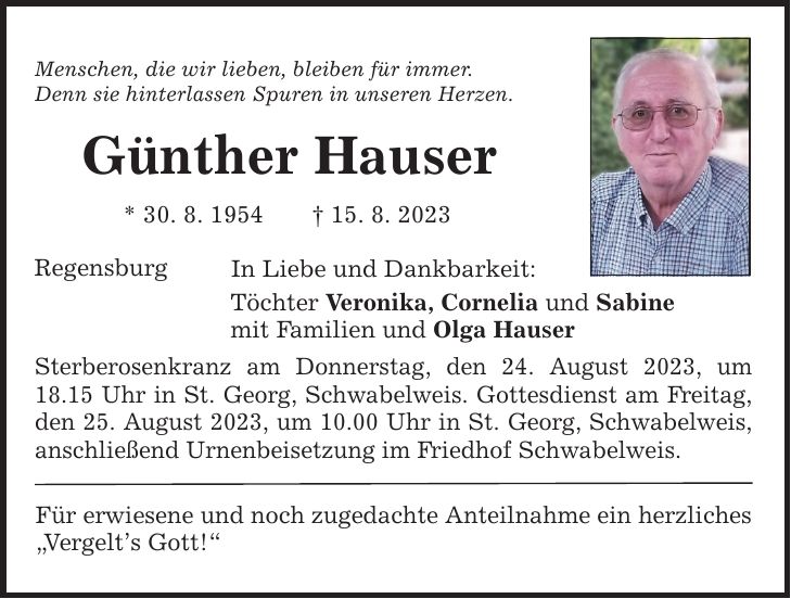 Menschen, die wir lieben, bleiben für immer. Denn sie hinterlassen Spuren in unseren Herzen. Günther Hauser * 30. 8. ***. 8. 2023 Regensburg In Liebe und Dankbarkeit: Töchter Veronika, Cornelia und Sabine mit Familien und Olga Hauser Sterberosenkranz am Donnerstag, den 24. August 2023, um 18.15 Uhr in St. Georg, Schwabelweis. Gottesdienst am Freitag, den 25. August 2023, um 10.00 Uhr in St. Georg, Schwabelweis, anschließend Urnenbeisetzung im Friedhof Schwabelweis. Für erwiesene und noch zugedachte Anteilnahme ein herzliches Vergelts Gott!