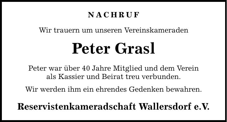 NACHRUF Wir trauern um unseren Vereinskameraden Peter Grasl Peter war über 40 Jahre Mitglied und dem Verein als Kassier und Beirat treu verbunden. Wir werden ihm ein ehrendes Gedenken bewahren. Reservistenkameradschaft Wallersdorf e.V.