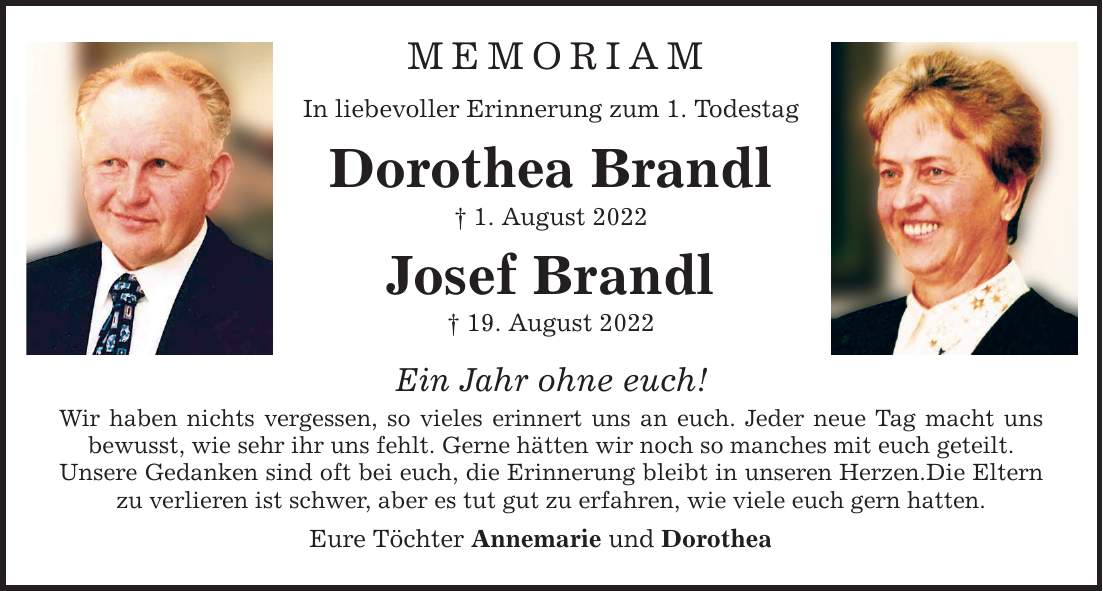 MEMORIAM In liebevoller Erinnerung zum 1. Todestag Dorothea Brandl  1. August 2022 Josef Brandl  19. August 2022 Ein Jahr ohne euch! Wir haben nichts vergessen, so vieles erinnert uns an euch. Jeder neue Tag macht uns bewusst, wie sehr ihr uns fehlt. Gerne hätten wir noch so manches mit euch geteilt. Unsere Gedanken sind oft bei euch, die Erinnerung bleibt in unseren Herzen.Die Eltern zu verlieren ist schwer, aber es tut gut zu erfahren, wie viele euch gern hatten. Eure Töchter Annemarie und Dorothea