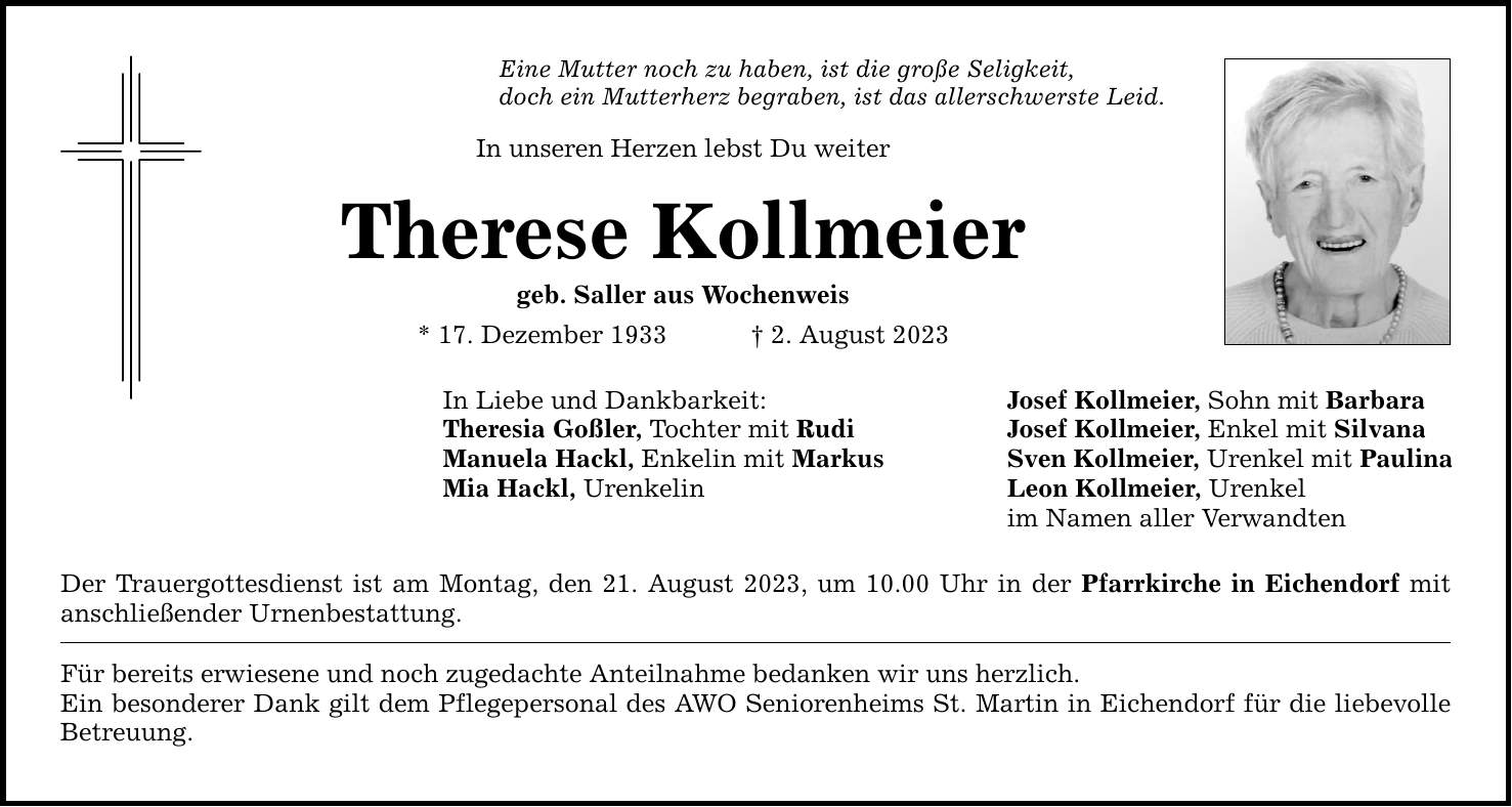 Eine Mutter noch zu haben, ist die große Seligkeit, doch ein Mutterherz begraben, ist das allerschwerste Leid. In unseren Herzen lebst Du weiter Therese Kollmeier geb. Saller aus Wochenweis * 17. Dezember 1933  2. August 2023 In Liebe und Dankbarkeit: Josef Kollmeier, Sohn mit Barbara Theresia Goßler, Tochter mit Rudi Josef Kollmeier, Enkel mit Silvana Manuela Hackl, Enkelin mit Markus Sven Kollmeier, Urenkel mit Paulina Mia Hackl, Urenkelin Leon Kollmeier, Urenkel im Namen aller Verwandten Der Trauergottesdienst ist am Montag, den 21. August 2023, um 10.00 Uhr in der Pfarrkirche in Eichendorf mit anschließender Urnenbestattung. Für bereits erwiesene und noch zugedachte Anteilnahme bedanken wir uns herzlich. Ein besonderer Dank gilt dem Pflegepersonal des AWO Seniorenheims St. Martin in Eichendorf für die liebevolle Betreuung.