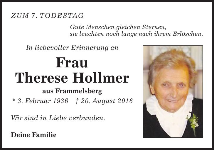 zum 7. Todestag Gute Menschen gleichen Sternen, sie leuchten noch lange nach ihrem Erlöschen. In liebevoller Erinnerung an Frau Therese Hollmer aus Frammelsberg * 3. Februar 1936 + 20. August 2016 Wir sind in Liebe verbunden. Deine Familie