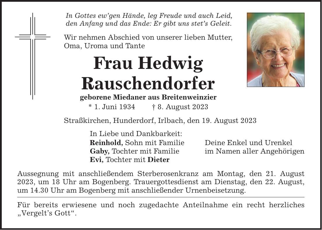 In Gottes ewgen Hände, leg Freude und auch Leid, den Anfang und das Ende: Er gibt uns stets Geleit. Wir nehmen Abschied von unserer lieben Mutter, Oma, Uroma und Tante Frau Hedwig Rauschendorfer geborene Miedaner aus Breitenweinzier * 1. Juni 1934  8. August 2023 Straßkirchen, Hunderdorf, Irlbach, den 19. August 2023 In Liebe und Dankbarkeit: Reinhold, Sohn mit Familie Deine Enkel und Urenkel Gaby, Tochter mit Familie im Namen aller Angehörigen Evi, Tochter mit Dieter Aussegnung mit anschließendem Sterberosenkranz am Montag, den 21. August 2023, um 18 Uhr am Bogenberg. Trauergottesdienst am Dienstag, den 22. August, um 14.30 Uhr am Bogenberg mit anschließender Urnenbeisetzung. Für bereits erwiesene und noch zugedachte Anteilnahme ein recht herzliches Vergelts Gott.